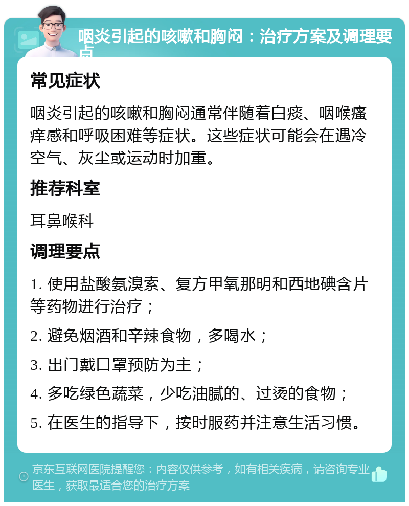 咽炎引起的咳嗽和胸闷：治疗方案及调理要点 常见症状 咽炎引起的咳嗽和胸闷通常伴随着白痰、咽喉瘙痒感和呼吸困难等症状。这些症状可能会在遇冷空气、灰尘或运动时加重。 推荐科室 耳鼻喉科 调理要点 1. 使用盐酸氨溴索、复方甲氧那明和西地碘含片等药物进行治疗； 2. 避免烟酒和辛辣食物，多喝水； 3. 出门戴口罩预防为主； 4. 多吃绿色蔬菜，少吃油腻的、过烫的食物； 5. 在医生的指导下，按时服药并注意生活习惯。