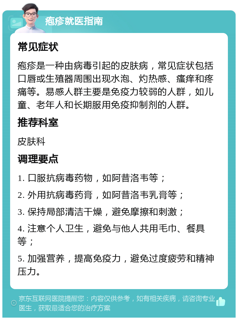 疱疹就医指南 常见症状 疱疹是一种由病毒引起的皮肤病，常见症状包括口唇或生殖器周围出现水泡、灼热感、瘙痒和疼痛等。易感人群主要是免疫力较弱的人群，如儿童、老年人和长期服用免疫抑制剂的人群。 推荐科室 皮肤科 调理要点 1. 口服抗病毒药物，如阿昔洛韦等； 2. 外用抗病毒药膏，如阿昔洛韦乳膏等； 3. 保持局部清洁干燥，避免摩擦和刺激； 4. 注意个人卫生，避免与他人共用毛巾、餐具等； 5. 加强营养，提高免疫力，避免过度疲劳和精神压力。