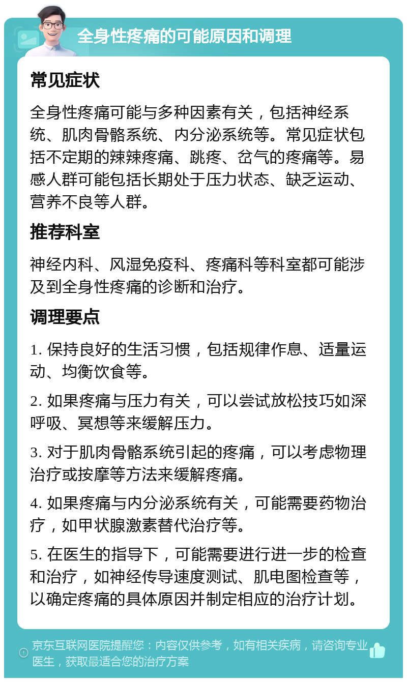 全身性疼痛的可能原因和调理 常见症状 全身性疼痛可能与多种因素有关，包括神经系统、肌肉骨骼系统、内分泌系统等。常见症状包括不定期的辣辣疼痛、跳疼、岔气的疼痛等。易感人群可能包括长期处于压力状态、缺乏运动、营养不良等人群。 推荐科室 神经内科、风湿免疫科、疼痛科等科室都可能涉及到全身性疼痛的诊断和治疗。 调理要点 1. 保持良好的生活习惯，包括规律作息、适量运动、均衡饮食等。 2. 如果疼痛与压力有关，可以尝试放松技巧如深呼吸、冥想等来缓解压力。 3. 对于肌肉骨骼系统引起的疼痛，可以考虑物理治疗或按摩等方法来缓解疼痛。 4. 如果疼痛与内分泌系统有关，可能需要药物治疗，如甲状腺激素替代治疗等。 5. 在医生的指导下，可能需要进行进一步的检查和治疗，如神经传导速度测试、肌电图检查等，以确定疼痛的具体原因并制定相应的治疗计划。