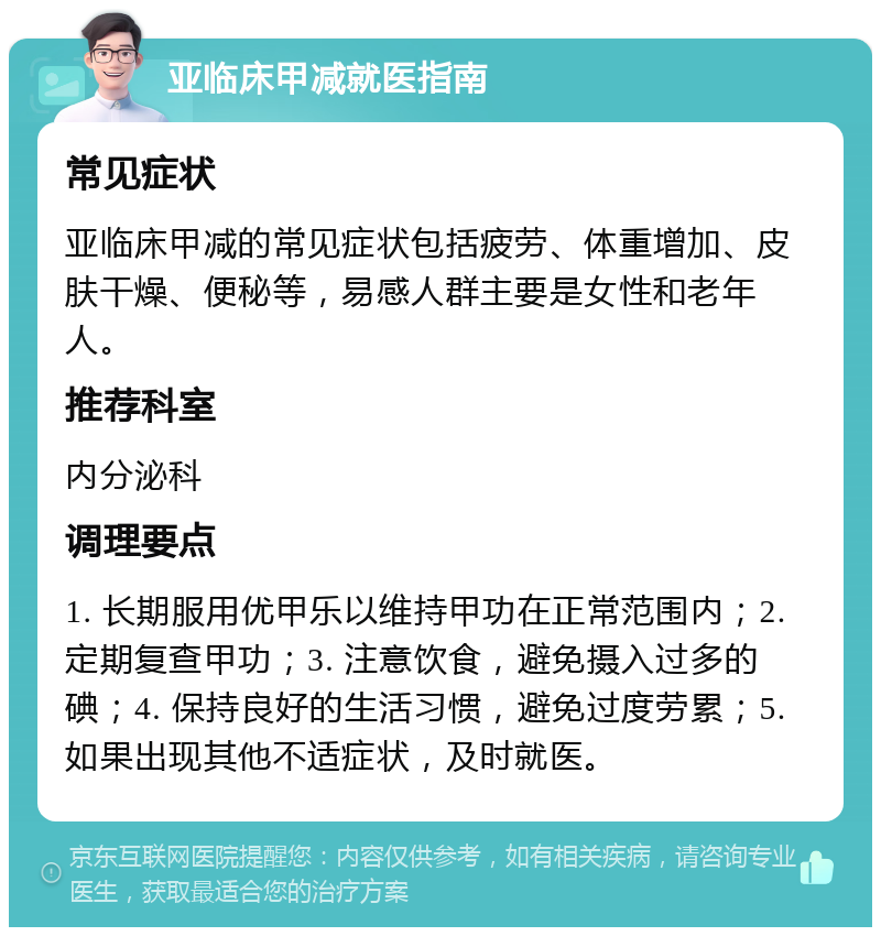 亚临床甲减就医指南 常见症状 亚临床甲减的常见症状包括疲劳、体重增加、皮肤干燥、便秘等，易感人群主要是女性和老年人。 推荐科室 内分泌科 调理要点 1. 长期服用优甲乐以维持甲功在正常范围内；2. 定期复查甲功；3. 注意饮食，避免摄入过多的碘；4. 保持良好的生活习惯，避免过度劳累；5. 如果出现其他不适症状，及时就医。