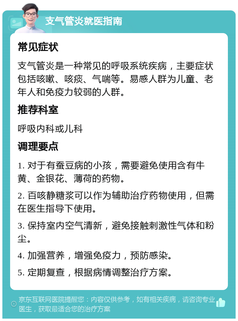 支气管炎就医指南 常见症状 支气管炎是一种常见的呼吸系统疾病，主要症状包括咳嗽、咳痰、气喘等。易感人群为儿童、老年人和免疫力较弱的人群。 推荐科室 呼吸内科或儿科 调理要点 1. 对于有蚕豆病的小孩，需要避免使用含有牛黄、金银花、薄荷的药物。 2. 百咳静糖浆可以作为辅助治疗药物使用，但需在医生指导下使用。 3. 保持室内空气清新，避免接触刺激性气体和粉尘。 4. 加强营养，增强免疫力，预防感染。 5. 定期复查，根据病情调整治疗方案。