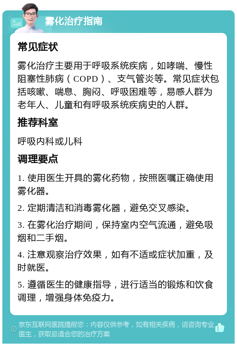 雾化治疗指南 常见症状 雾化治疗主要用于呼吸系统疾病，如哮喘、慢性阻塞性肺病（COPD）、支气管炎等。常见症状包括咳嗽、喘息、胸闷、呼吸困难等，易感人群为老年人、儿童和有呼吸系统疾病史的人群。 推荐科室 呼吸内科或儿科 调理要点 1. 使用医生开具的雾化药物，按照医嘱正确使用雾化器。 2. 定期清洁和消毒雾化器，避免交叉感染。 3. 在雾化治疗期间，保持室内空气流通，避免吸烟和二手烟。 4. 注意观察治疗效果，如有不适或症状加重，及时就医。 5. 遵循医生的健康指导，进行适当的锻炼和饮食调理，增强身体免疫力。