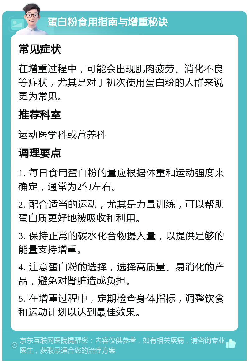 蛋白粉食用指南与增重秘诀 常见症状 在增重过程中，可能会出现肌肉疲劳、消化不良等症状，尤其是对于初次使用蛋白粉的人群来说更为常见。 推荐科室 运动医学科或营养科 调理要点 1. 每日食用蛋白粉的量应根据体重和运动强度来确定，通常为2勺左右。 2. 配合适当的运动，尤其是力量训练，可以帮助蛋白质更好地被吸收和利用。 3. 保持正常的碳水化合物摄入量，以提供足够的能量支持增重。 4. 注意蛋白粉的选择，选择高质量、易消化的产品，避免对肾脏造成负担。 5. 在增重过程中，定期检查身体指标，调整饮食和运动计划以达到最佳效果。