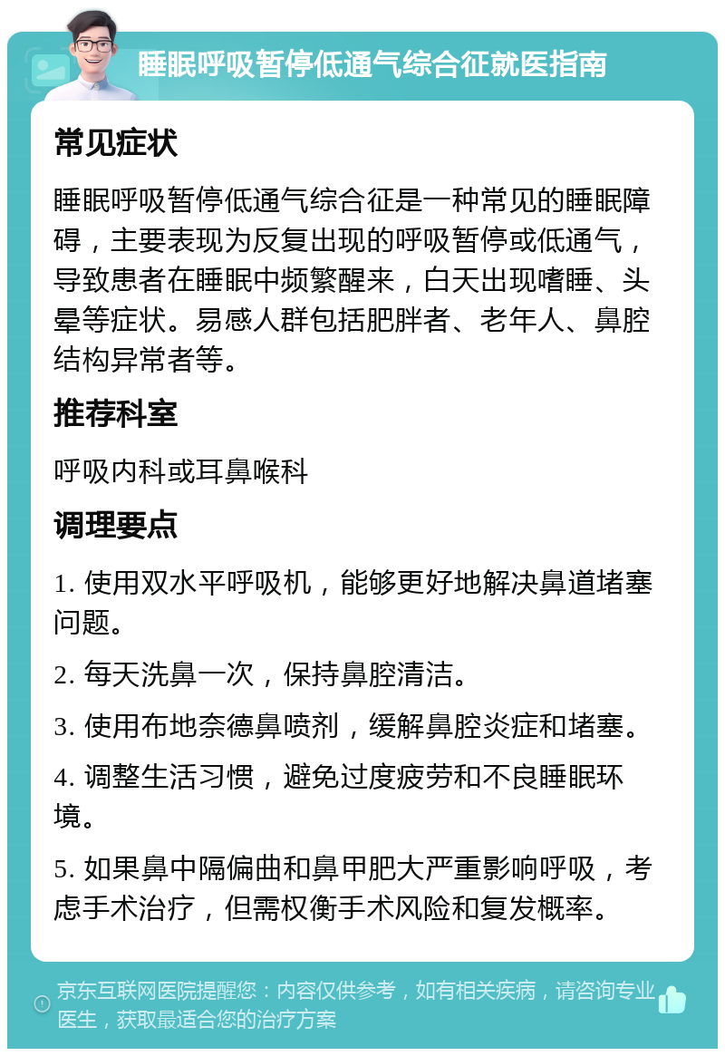 睡眠呼吸暂停低通气综合征就医指南 常见症状 睡眠呼吸暂停低通气综合征是一种常见的睡眠障碍，主要表现为反复出现的呼吸暂停或低通气，导致患者在睡眠中频繁醒来，白天出现嗜睡、头晕等症状。易感人群包括肥胖者、老年人、鼻腔结构异常者等。 推荐科室 呼吸内科或耳鼻喉科 调理要点 1. 使用双水平呼吸机，能够更好地解决鼻道堵塞问题。 2. 每天洗鼻一次，保持鼻腔清洁。 3. 使用布地奈德鼻喷剂，缓解鼻腔炎症和堵塞。 4. 调整生活习惯，避免过度疲劳和不良睡眠环境。 5. 如果鼻中隔偏曲和鼻甲肥大严重影响呼吸，考虑手术治疗，但需权衡手术风险和复发概率。