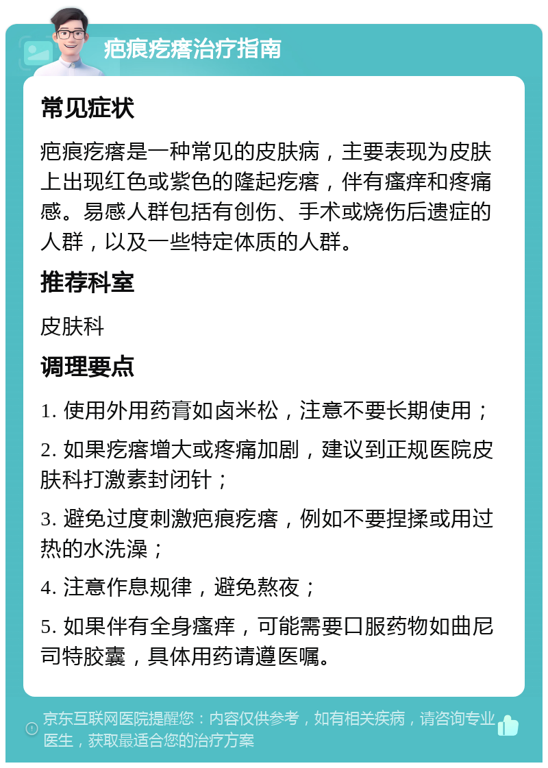 疤痕疙瘩治疗指南 常见症状 疤痕疙瘩是一种常见的皮肤病，主要表现为皮肤上出现红色或紫色的隆起疙瘩，伴有瘙痒和疼痛感。易感人群包括有创伤、手术或烧伤后遗症的人群，以及一些特定体质的人群。 推荐科室 皮肤科 调理要点 1. 使用外用药膏如卤米松，注意不要长期使用； 2. 如果疙瘩增大或疼痛加剧，建议到正规医院皮肤科打激素封闭针； 3. 避免过度刺激疤痕疙瘩，例如不要捏揉或用过热的水洗澡； 4. 注意作息规律，避免熬夜； 5. 如果伴有全身瘙痒，可能需要口服药物如曲尼司特胶囊，具体用药请遵医嘱。