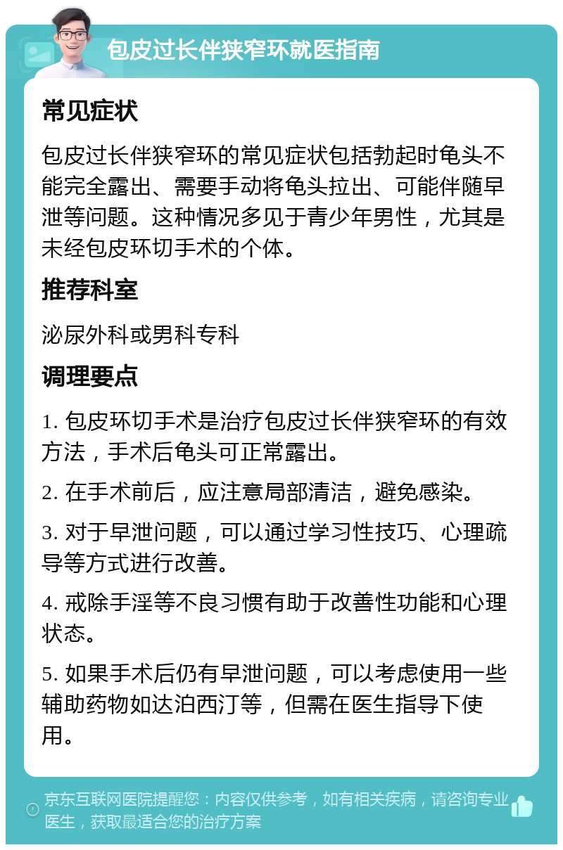 包皮过长伴狭窄环就医指南 常见症状 包皮过长伴狭窄环的常见症状包括勃起时龟头不能完全露出、需要手动将龟头拉出、可能伴随早泄等问题。这种情况多见于青少年男性，尤其是未经包皮环切手术的个体。 推荐科室 泌尿外科或男科专科 调理要点 1. 包皮环切手术是治疗包皮过长伴狭窄环的有效方法，手术后龟头可正常露出。 2. 在手术前后，应注意局部清洁，避免感染。 3. 对于早泄问题，可以通过学习性技巧、心理疏导等方式进行改善。 4. 戒除手淫等不良习惯有助于改善性功能和心理状态。 5. 如果手术后仍有早泄问题，可以考虑使用一些辅助药物如达泊西汀等，但需在医生指导下使用。