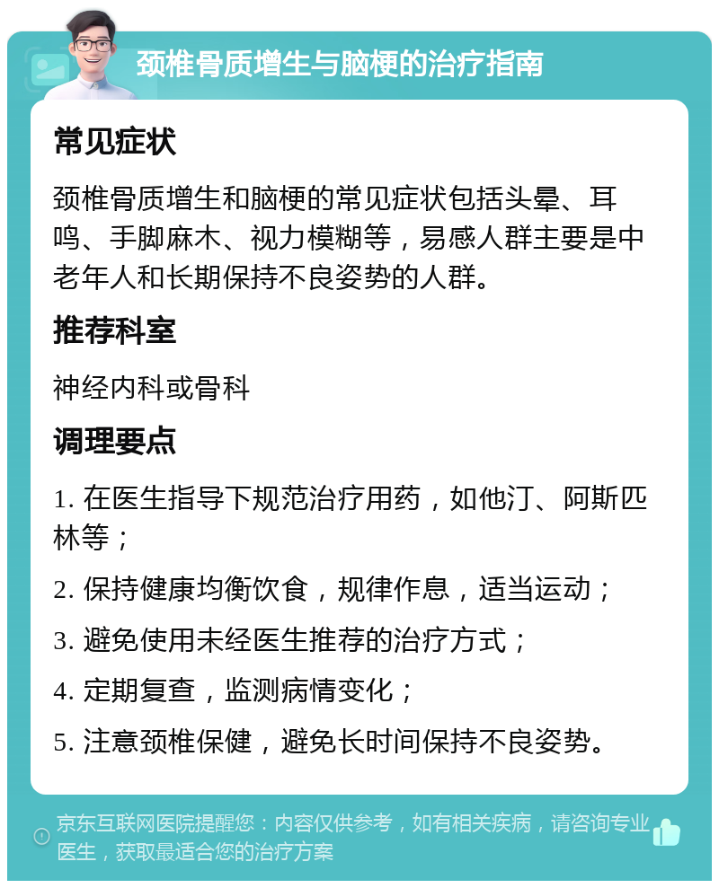 颈椎骨质增生与脑梗的治疗指南 常见症状 颈椎骨质增生和脑梗的常见症状包括头晕、耳鸣、手脚麻木、视力模糊等，易感人群主要是中老年人和长期保持不良姿势的人群。 推荐科室 神经内科或骨科 调理要点 1. 在医生指导下规范治疗用药，如他汀、阿斯匹林等； 2. 保持健康均衡饮食，规律作息，适当运动； 3. 避免使用未经医生推荐的治疗方式； 4. 定期复查，监测病情变化； 5. 注意颈椎保健，避免长时间保持不良姿势。