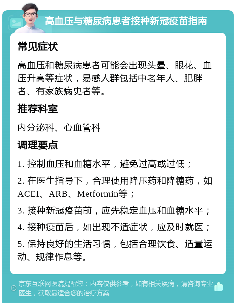 高血压与糖尿病患者接种新冠疫苗指南 常见症状 高血压和糖尿病患者可能会出现头晕、眼花、血压升高等症状，易感人群包括中老年人、肥胖者、有家族病史者等。 推荐科室 内分泌科、心血管科 调理要点 1. 控制血压和血糖水平，避免过高或过低； 2. 在医生指导下，合理使用降压药和降糖药，如ACEI、ARB、Metformin等； 3. 接种新冠疫苗前，应先稳定血压和血糖水平； 4. 接种疫苗后，如出现不适症状，应及时就医； 5. 保持良好的生活习惯，包括合理饮食、适量运动、规律作息等。