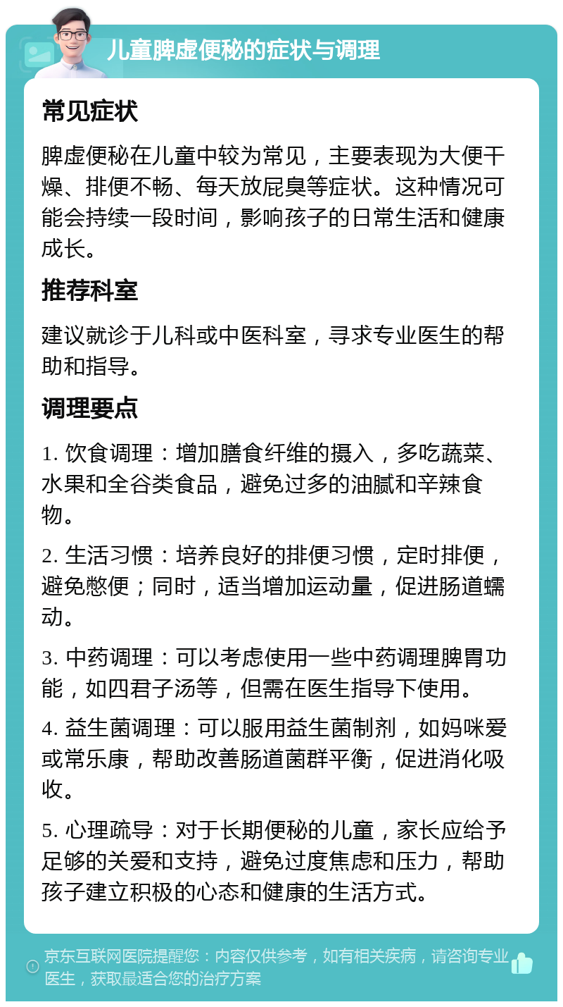 儿童脾虚便秘的症状与调理 常见症状 脾虚便秘在儿童中较为常见，主要表现为大便干燥、排便不畅、每天放屁臭等症状。这种情况可能会持续一段时间，影响孩子的日常生活和健康成长。 推荐科室 建议就诊于儿科或中医科室，寻求专业医生的帮助和指导。 调理要点 1. 饮食调理：增加膳食纤维的摄入，多吃蔬菜、水果和全谷类食品，避免过多的油腻和辛辣食物。 2. 生活习惯：培养良好的排便习惯，定时排便，避免憋便；同时，适当增加运动量，促进肠道蠕动。 3. 中药调理：可以考虑使用一些中药调理脾胃功能，如四君子汤等，但需在医生指导下使用。 4. 益生菌调理：可以服用益生菌制剂，如妈咪爱或常乐康，帮助改善肠道菌群平衡，促进消化吸收。 5. 心理疏导：对于长期便秘的儿童，家长应给予足够的关爱和支持，避免过度焦虑和压力，帮助孩子建立积极的心态和健康的生活方式。