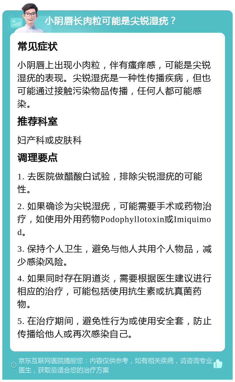 小阴唇长肉粒可能是尖锐湿疣？ 常见症状 小阴唇上出现小肉粒，伴有瘙痒感，可能是尖锐湿疣的表现。尖锐湿疣是一种性传播疾病，但也可能通过接触污染物品传播，任何人都可能感染。 推荐科室 妇产科或皮肤科 调理要点 1. 去医院做醋酸白试验，排除尖锐湿疣的可能性。 2. 如果确诊为尖锐湿疣，可能需要手术或药物治疗，如使用外用药物Podophyllotoxin或Imiquimod。 3. 保持个人卫生，避免与他人共用个人物品，减少感染风险。 4. 如果同时存在阴道炎，需要根据医生建议进行相应的治疗，可能包括使用抗生素或抗真菌药物。 5. 在治疗期间，避免性行为或使用安全套，防止传播给他人或再次感染自己。