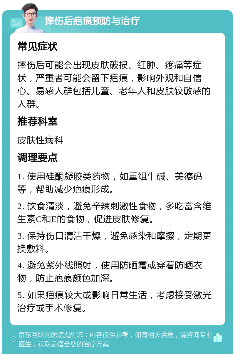 摔伤后疤痕预防与治疗 常见症状 摔伤后可能会出现皮肤破损、红肿、疼痛等症状，严重者可能会留下疤痕，影响外观和自信心。易感人群包括儿童、老年人和皮肤较敏感的人群。 推荐科室 皮肤性病科 调理要点 1. 使用硅酮凝胶类药物，如重组牛碱、美德码等，帮助减少疤痕形成。 2. 饮食清淡，避免辛辣刺激性食物，多吃富含维生素C和E的食物，促进皮肤修复。 3. 保持伤口清洁干燥，避免感染和摩擦，定期更换敷料。 4. 避免紫外线照射，使用防晒霜或穿着防晒衣物，防止疤痕颜色加深。 5. 如果疤痕较大或影响日常生活，考虑接受激光治疗或手术修复。