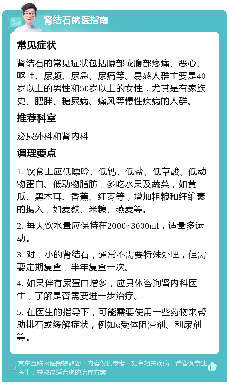 肾结石就医指南 常见症状 肾结石的常见症状包括腰部或腹部疼痛、恶心、呕吐、尿频、尿急、尿痛等。易感人群主要是40岁以上的男性和50岁以上的女性，尤其是有家族史、肥胖、糖尿病、痛风等慢性疾病的人群。 推荐科室 泌尿外科和肾内科 调理要点 1. 饮食上应低嘌呤、低钙、低盐、低草酸、低动物蛋白、低动物脂肪，多吃水果及蔬菜，如黄瓜、黑木耳、香蕉、红枣等，增加粗粮和纤维素的摄入，如麦麸、米糠、燕麦等。 2. 每天饮水量应保持在2000~3000ml，适量多运动。 3. 对于小的肾结石，通常不需要特殊处理，但需要定期复查，半年复查一次。 4. 如果伴有尿蛋白增多，应具体咨询肾内科医生，了解是否需要进一步治疗。 5. 在医生的指导下，可能需要使用一些药物来帮助排石或缓解症状，例如α受体阻滞剂、利尿剂等。