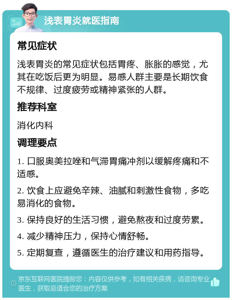 浅表胃炎就医指南 常见症状 浅表胃炎的常见症状包括胃疼、胀胀的感觉，尤其在吃饭后更为明显。易感人群主要是长期饮食不规律、过度疲劳或精神紧张的人群。 推荐科室 消化内科 调理要点 1. 口服奥美拉唑和气滞胃痛冲剂以缓解疼痛和不适感。 2. 饮食上应避免辛辣、油腻和刺激性食物，多吃易消化的食物。 3. 保持良好的生活习惯，避免熬夜和过度劳累。 4. 减少精神压力，保持心情舒畅。 5. 定期复查，遵循医生的治疗建议和用药指导。