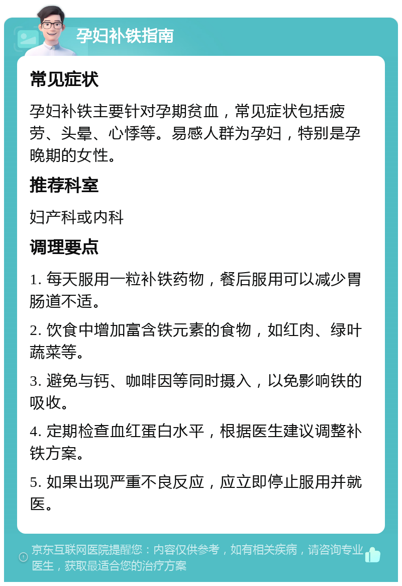 孕妇补铁指南 常见症状 孕妇补铁主要针对孕期贫血，常见症状包括疲劳、头晕、心悸等。易感人群为孕妇，特别是孕晚期的女性。 推荐科室 妇产科或内科 调理要点 1. 每天服用一粒补铁药物，餐后服用可以减少胃肠道不适。 2. 饮食中增加富含铁元素的食物，如红肉、绿叶蔬菜等。 3. 避免与钙、咖啡因等同时摄入，以免影响铁的吸收。 4. 定期检查血红蛋白水平，根据医生建议调整补铁方案。 5. 如果出现严重不良反应，应立即停止服用并就医。