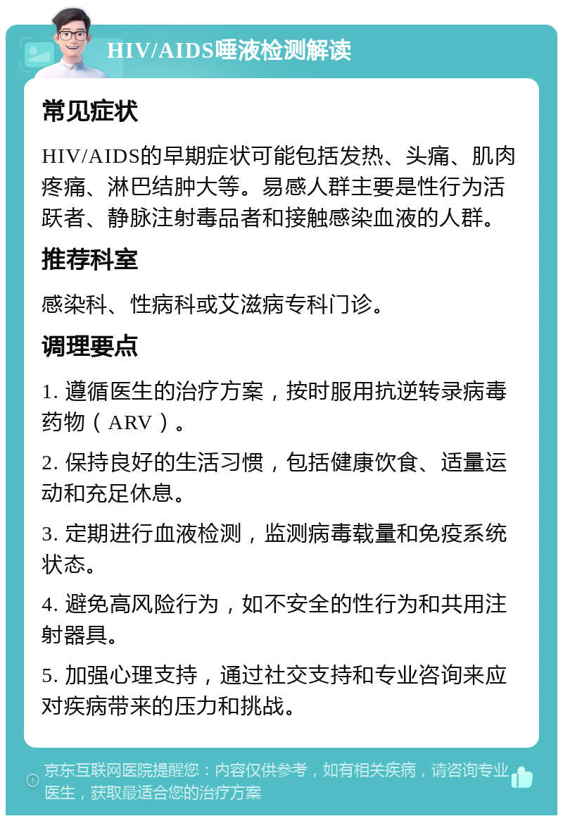 HIV/AIDS唾液检测解读 常见症状 HIV/AIDS的早期症状可能包括发热、头痛、肌肉疼痛、淋巴结肿大等。易感人群主要是性行为活跃者、静脉注射毒品者和接触感染血液的人群。 推荐科室 感染科、性病科或艾滋病专科门诊。 调理要点 1. 遵循医生的治疗方案，按时服用抗逆转录病毒药物（ARV）。 2. 保持良好的生活习惯，包括健康饮食、适量运动和充足休息。 3. 定期进行血液检测，监测病毒载量和免疫系统状态。 4. 避免高风险行为，如不安全的性行为和共用注射器具。 5. 加强心理支持，通过社交支持和专业咨询来应对疾病带来的压力和挑战。