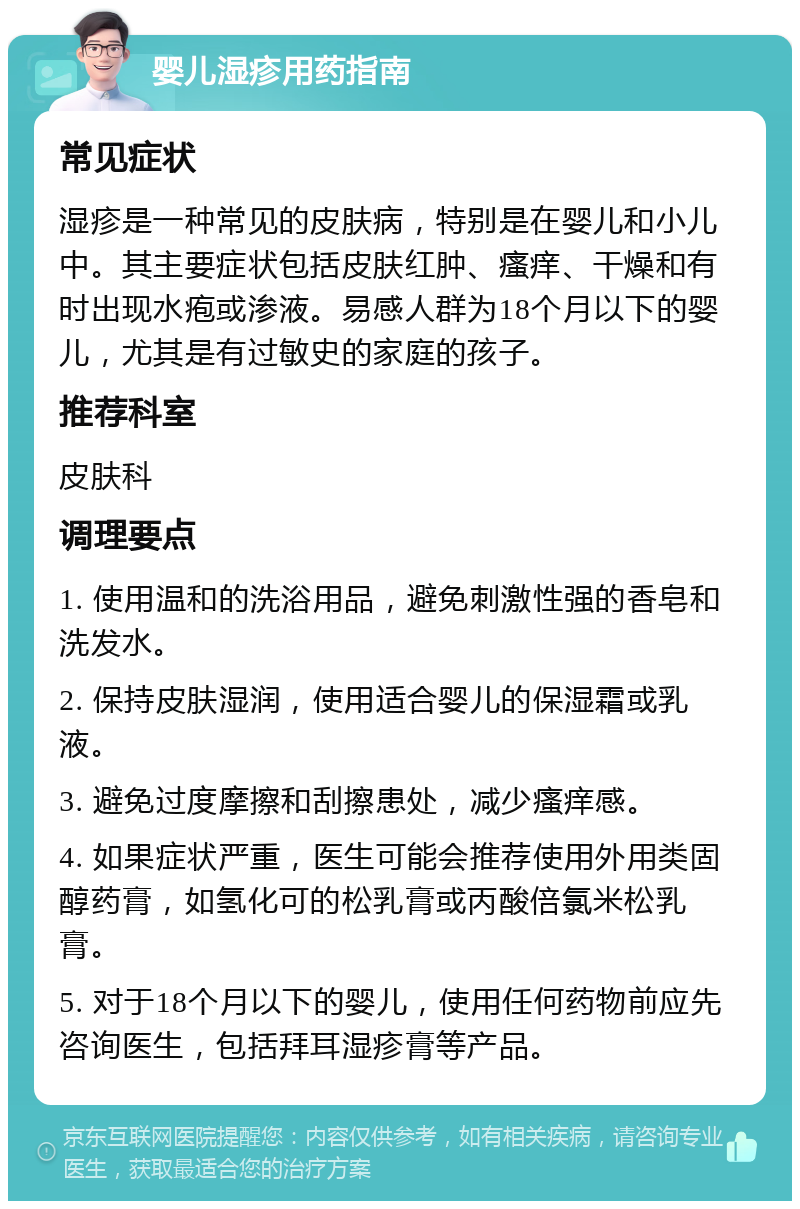 婴儿湿疹用药指南 常见症状 湿疹是一种常见的皮肤病，特别是在婴儿和小儿中。其主要症状包括皮肤红肿、瘙痒、干燥和有时出现水疱或渗液。易感人群为18个月以下的婴儿，尤其是有过敏史的家庭的孩子。 推荐科室 皮肤科 调理要点 1. 使用温和的洗浴用品，避免刺激性强的香皂和洗发水。 2. 保持皮肤湿润，使用适合婴儿的保湿霜或乳液。 3. 避免过度摩擦和刮擦患处，减少瘙痒感。 4. 如果症状严重，医生可能会推荐使用外用类固醇药膏，如氢化可的松乳膏或丙酸倍氯米松乳膏。 5. 对于18个月以下的婴儿，使用任何药物前应先咨询医生，包括拜耳湿疹膏等产品。