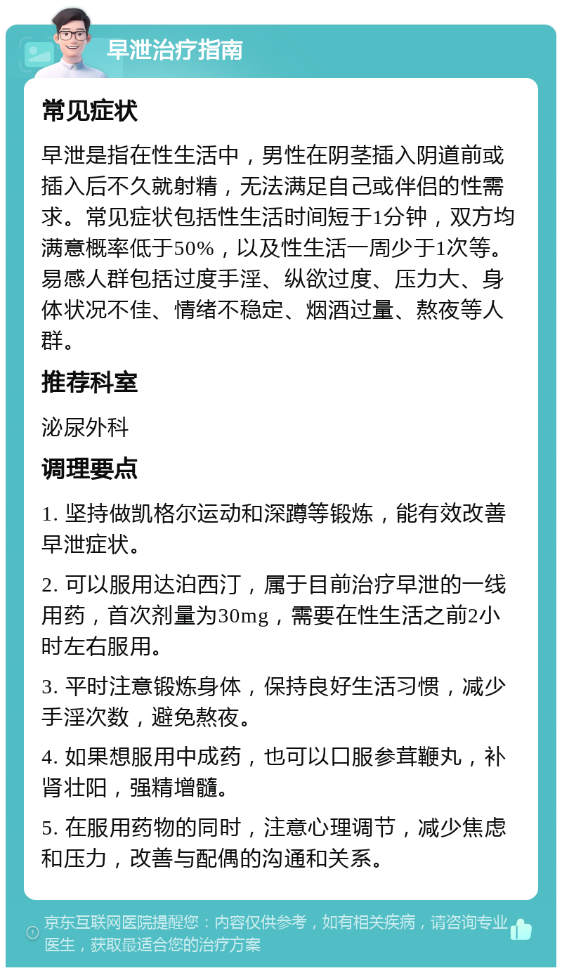 早泄治疗指南 常见症状 早泄是指在性生活中，男性在阴茎插入阴道前或插入后不久就射精，无法满足自己或伴侣的性需求。常见症状包括性生活时间短于1分钟，双方均满意概率低于50%，以及性生活一周少于1次等。易感人群包括过度手淫、纵欲过度、压力大、身体状况不佳、情绪不稳定、烟酒过量、熬夜等人群。 推荐科室 泌尿外科 调理要点 1. 坚持做凯格尔运动和深蹲等锻炼，能有效改善早泄症状。 2. 可以服用达泊西汀，属于目前治疗早泄的一线用药，首次剂量为30mg，需要在性生活之前2小时左右服用。 3. 平时注意锻炼身体，保持良好生活习惯，减少手淫次数，避免熬夜。 4. 如果想服用中成药，也可以口服参茸鞭丸，补肾壮阳，强精增髓。 5. 在服用药物的同时，注意心理调节，减少焦虑和压力，改善与配偶的沟通和关系。