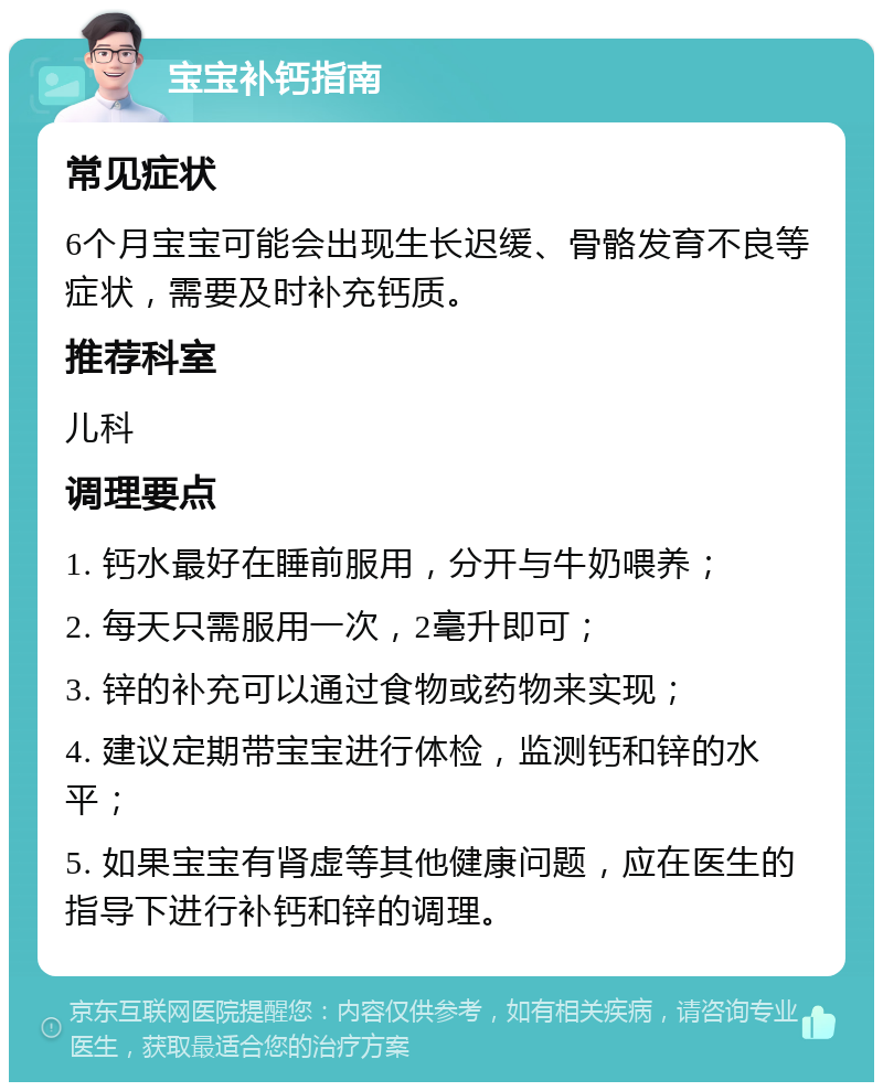 宝宝补钙指南 常见症状 6个月宝宝可能会出现生长迟缓、骨骼发育不良等症状，需要及时补充钙质。 推荐科室 儿科 调理要点 1. 钙水最好在睡前服用，分开与牛奶喂养； 2. 每天只需服用一次，2毫升即可； 3. 锌的补充可以通过食物或药物来实现； 4. 建议定期带宝宝进行体检，监测钙和锌的水平； 5. 如果宝宝有肾虚等其他健康问题，应在医生的指导下进行补钙和锌的调理。