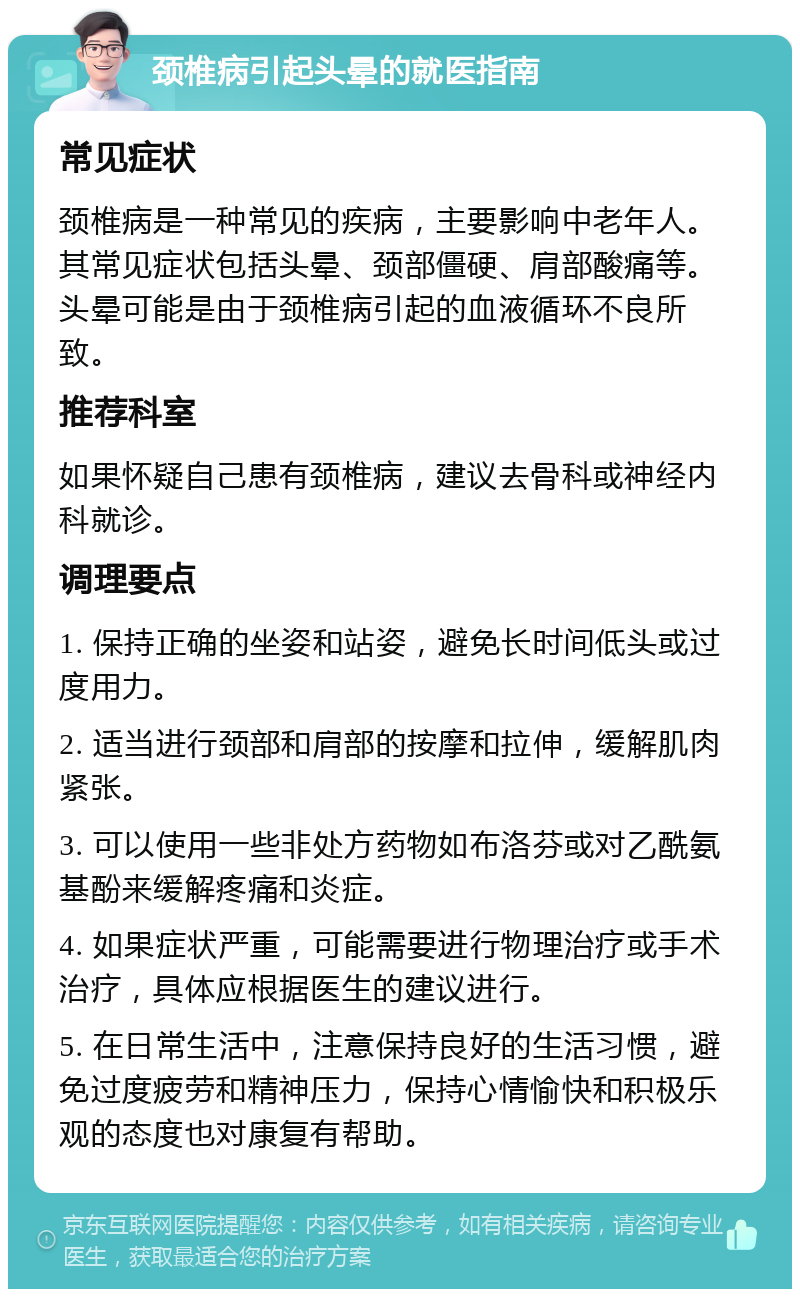 颈椎病引起头晕的就医指南 常见症状 颈椎病是一种常见的疾病，主要影响中老年人。其常见症状包括头晕、颈部僵硬、肩部酸痛等。头晕可能是由于颈椎病引起的血液循环不良所致。 推荐科室 如果怀疑自己患有颈椎病，建议去骨科或神经内科就诊。 调理要点 1. 保持正确的坐姿和站姿，避免长时间低头或过度用力。 2. 适当进行颈部和肩部的按摩和拉伸，缓解肌肉紧张。 3. 可以使用一些非处方药物如布洛芬或对乙酰氨基酚来缓解疼痛和炎症。 4. 如果症状严重，可能需要进行物理治疗或手术治疗，具体应根据医生的建议进行。 5. 在日常生活中，注意保持良好的生活习惯，避免过度疲劳和精神压力，保持心情愉快和积极乐观的态度也对康复有帮助。