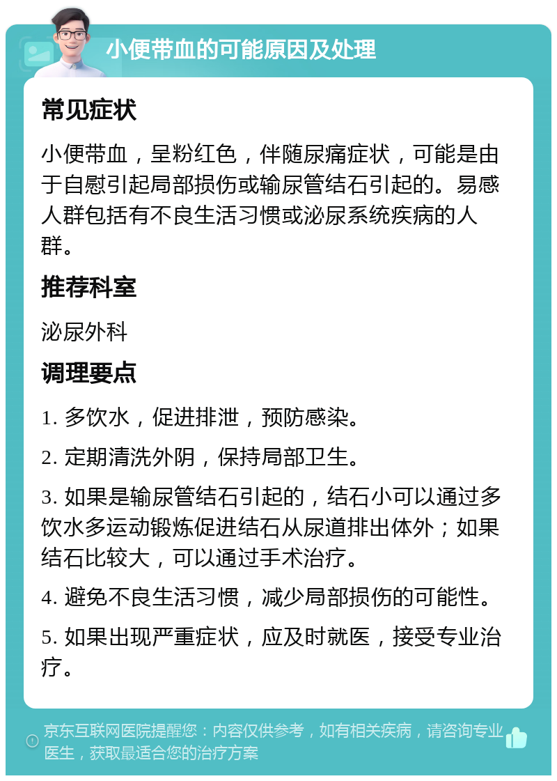 小便带血的可能原因及处理 常见症状 小便带血，呈粉红色，伴随尿痛症状，可能是由于自慰引起局部损伤或输尿管结石引起的。易感人群包括有不良生活习惯或泌尿系统疾病的人群。 推荐科室 泌尿外科 调理要点 1. 多饮水，促进排泄，预防感染。 2. 定期清洗外阴，保持局部卫生。 3. 如果是输尿管结石引起的，结石小可以通过多饮水多运动锻炼促进结石从尿道排出体外；如果结石比较大，可以通过手术治疗。 4. 避免不良生活习惯，减少局部损伤的可能性。 5. 如果出现严重症状，应及时就医，接受专业治疗。