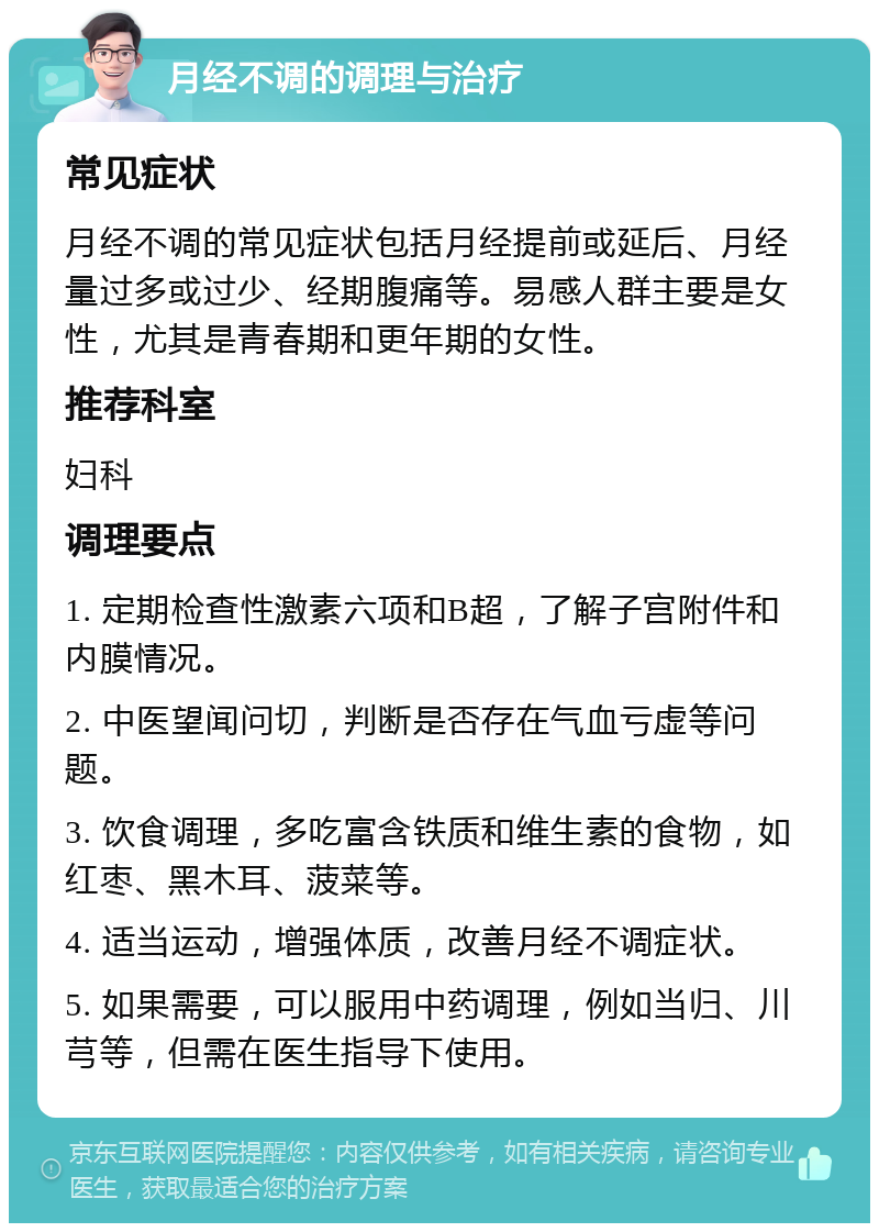 月经不调的调理与治疗 常见症状 月经不调的常见症状包括月经提前或延后、月经量过多或过少、经期腹痛等。易感人群主要是女性，尤其是青春期和更年期的女性。 推荐科室 妇科 调理要点 1. 定期检查性激素六项和B超，了解子宫附件和内膜情况。 2. 中医望闻问切，判断是否存在气血亏虚等问题。 3. 饮食调理，多吃富含铁质和维生素的食物，如红枣、黑木耳、菠菜等。 4. 适当运动，增强体质，改善月经不调症状。 5. 如果需要，可以服用中药调理，例如当归、川芎等，但需在医生指导下使用。