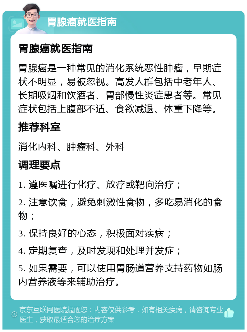 胃腺癌就医指南 胃腺癌就医指南 胃腺癌是一种常见的消化系统恶性肿瘤，早期症状不明显，易被忽视。高发人群包括中老年人、长期吸烟和饮酒者、胃部慢性炎症患者等。常见症状包括上腹部不适、食欲减退、体重下降等。 推荐科室 消化内科、肿瘤科、外科 调理要点 1. 遵医嘱进行化疗、放疗或靶向治疗； 2. 注意饮食，避免刺激性食物，多吃易消化的食物； 3. 保持良好的心态，积极面对疾病； 4. 定期复查，及时发现和处理并发症； 5. 如果需要，可以使用胃肠道营养支持药物如肠内营养液等来辅助治疗。