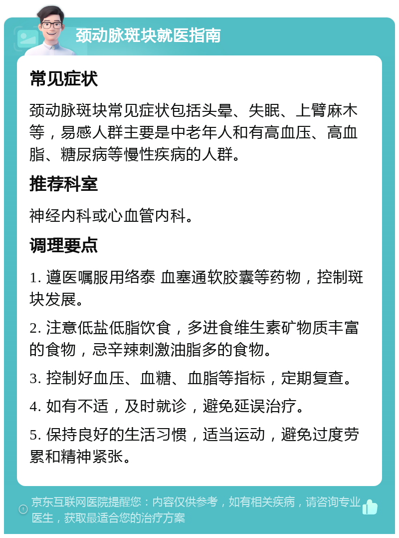 颈动脉斑块就医指南 常见症状 颈动脉斑块常见症状包括头晕、失眠、上臂麻木等，易感人群主要是中老年人和有高血压、高血脂、糖尿病等慢性疾病的人群。 推荐科室 神经内科或心血管内科。 调理要点 1. 遵医嘱服用络泰 血塞通软胶囊等药物，控制斑块发展。 2. 注意低盐低脂饮食，多进食维生素矿物质丰富的食物，忌辛辣刺激油脂多的食物。 3. 控制好血压、血糖、血脂等指标，定期复查。 4. 如有不适，及时就诊，避免延误治疗。 5. 保持良好的生活习惯，适当运动，避免过度劳累和精神紧张。