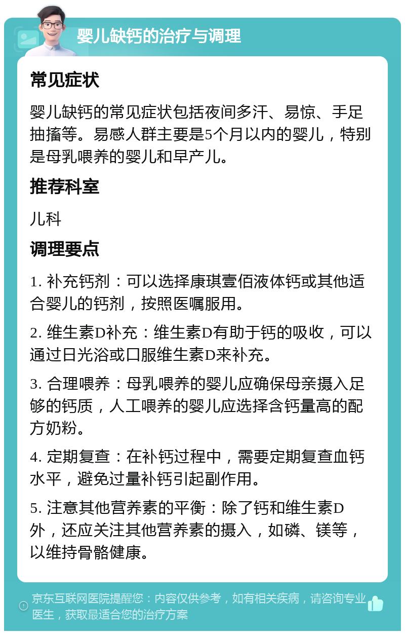 婴儿缺钙的治疗与调理 常见症状 婴儿缺钙的常见症状包括夜间多汗、易惊、手足抽搐等。易感人群主要是5个月以内的婴儿，特别是母乳喂养的婴儿和早产儿。 推荐科室 儿科 调理要点 1. 补充钙剂：可以选择康琪壹佰液体钙或其他适合婴儿的钙剂，按照医嘱服用。 2. 维生素D补充：维生素D有助于钙的吸收，可以通过日光浴或口服维生素D来补充。 3. 合理喂养：母乳喂养的婴儿应确保母亲摄入足够的钙质，人工喂养的婴儿应选择含钙量高的配方奶粉。 4. 定期复查：在补钙过程中，需要定期复查血钙水平，避免过量补钙引起副作用。 5. 注意其他营养素的平衡：除了钙和维生素D外，还应关注其他营养素的摄入，如磷、镁等，以维持骨骼健康。