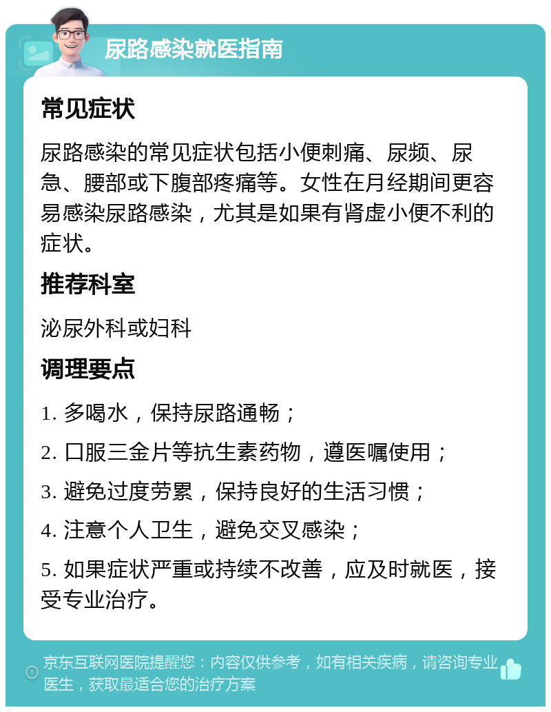 尿路感染就医指南 常见症状 尿路感染的常见症状包括小便刺痛、尿频、尿急、腰部或下腹部疼痛等。女性在月经期间更容易感染尿路感染，尤其是如果有肾虚小便不利的症状。 推荐科室 泌尿外科或妇科 调理要点 1. 多喝水，保持尿路通畅； 2. 口服三金片等抗生素药物，遵医嘱使用； 3. 避免过度劳累，保持良好的生活习惯； 4. 注意个人卫生，避免交叉感染； 5. 如果症状严重或持续不改善，应及时就医，接受专业治疗。