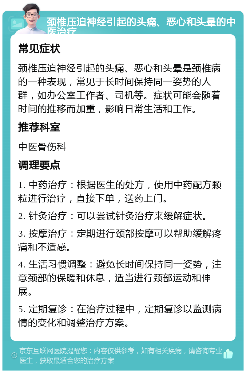 颈椎压迫神经引起的头痛、恶心和头晕的中医治疗 常见症状 颈椎压迫神经引起的头痛、恶心和头晕是颈椎病的一种表现，常见于长时间保持同一姿势的人群，如办公室工作者、司机等。症状可能会随着时间的推移而加重，影响日常生活和工作。 推荐科室 中医骨伤科 调理要点 1. 中药治疗：根据医生的处方，使用中药配方颗粒进行治疗，直接下单，送药上门。 2. 针灸治疗：可以尝试针灸治疗来缓解症状。 3. 按摩治疗：定期进行颈部按摩可以帮助缓解疼痛和不适感。 4. 生活习惯调整：避免长时间保持同一姿势，注意颈部的保暖和休息，适当进行颈部运动和伸展。 5. 定期复诊：在治疗过程中，定期复诊以监测病情的变化和调整治疗方案。