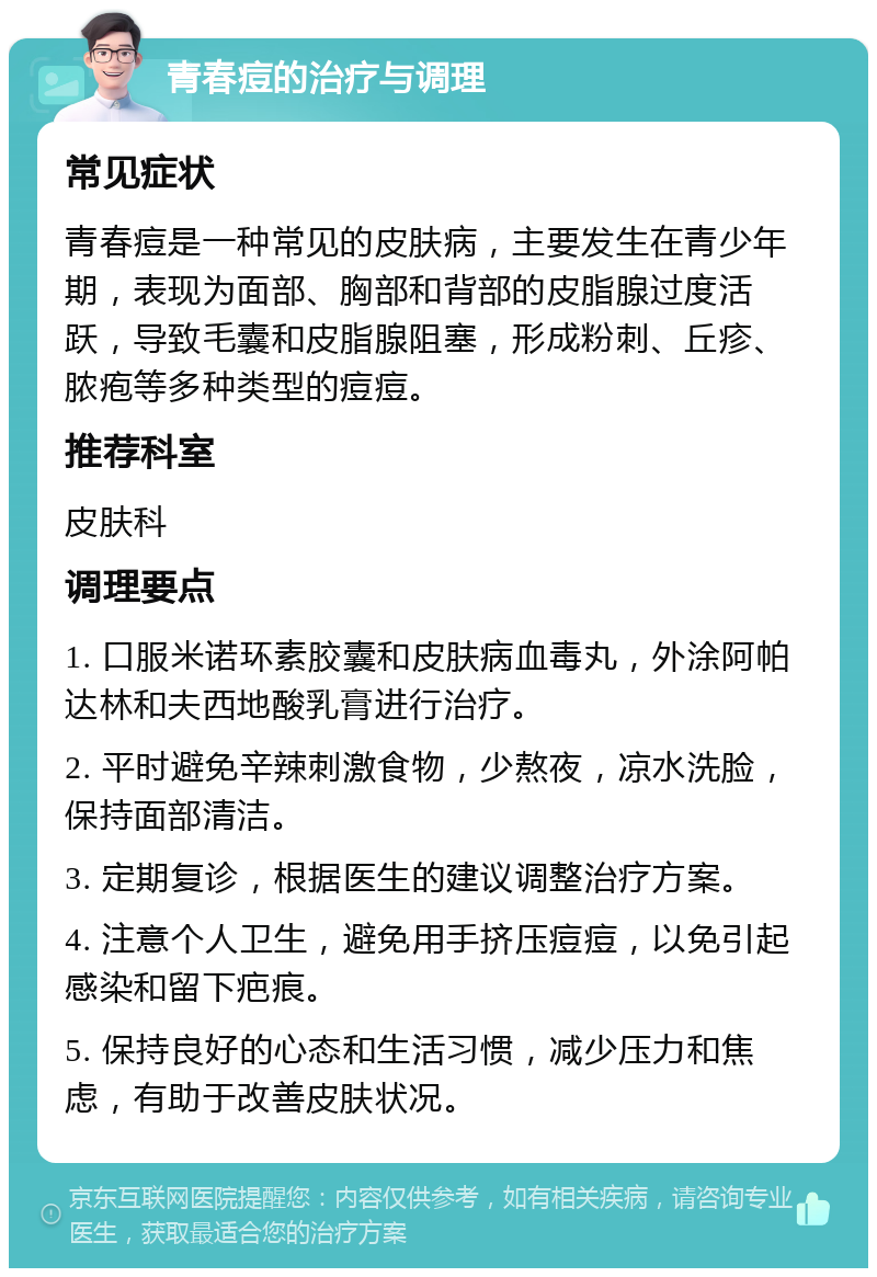 青春痘的治疗与调理 常见症状 青春痘是一种常见的皮肤病，主要发生在青少年期，表现为面部、胸部和背部的皮脂腺过度活跃，导致毛囊和皮脂腺阻塞，形成粉刺、丘疹、脓疱等多种类型的痘痘。 推荐科室 皮肤科 调理要点 1. 口服米诺环素胶囊和皮肤病血毒丸，外涂阿帕达林和夫西地酸乳膏进行治疗。 2. 平时避免辛辣刺激食物，少熬夜，凉水洗脸，保持面部清洁。 3. 定期复诊，根据医生的建议调整治疗方案。 4. 注意个人卫生，避免用手挤压痘痘，以免引起感染和留下疤痕。 5. 保持良好的心态和生活习惯，减少压力和焦虑，有助于改善皮肤状况。