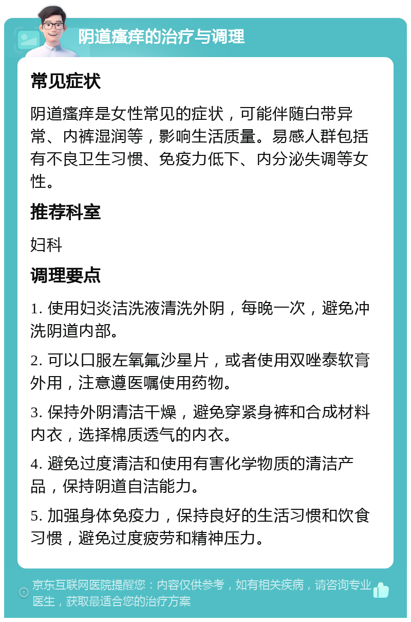 阴道瘙痒的治疗与调理 常见症状 阴道瘙痒是女性常见的症状，可能伴随白带异常、内裤湿润等，影响生活质量。易感人群包括有不良卫生习惯、免疫力低下、内分泌失调等女性。 推荐科室 妇科 调理要点 1. 使用妇炎洁洗液清洗外阴，每晚一次，避免冲洗阴道内部。 2. 可以口服左氧氟沙星片，或者使用双唑泰软膏外用，注意遵医嘱使用药物。 3. 保持外阴清洁干燥，避免穿紧身裤和合成材料内衣，选择棉质透气的内衣。 4. 避免过度清洁和使用有害化学物质的清洁产品，保持阴道自洁能力。 5. 加强身体免疫力，保持良好的生活习惯和饮食习惯，避免过度疲劳和精神压力。