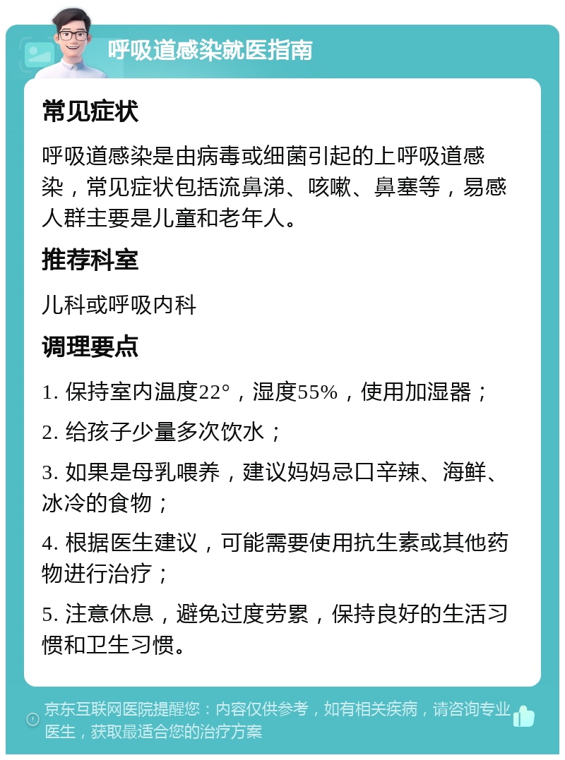 呼吸道感染就医指南 常见症状 呼吸道感染是由病毒或细菌引起的上呼吸道感染，常见症状包括流鼻涕、咳嗽、鼻塞等，易感人群主要是儿童和老年人。 推荐科室 儿科或呼吸内科 调理要点 1. 保持室内温度22°，湿度55%，使用加湿器； 2. 给孩子少量多次饮水； 3. 如果是母乳喂养，建议妈妈忌口辛辣、海鲜、冰冷的食物； 4. 根据医生建议，可能需要使用抗生素或其他药物进行治疗； 5. 注意休息，避免过度劳累，保持良好的生活习惯和卫生习惯。