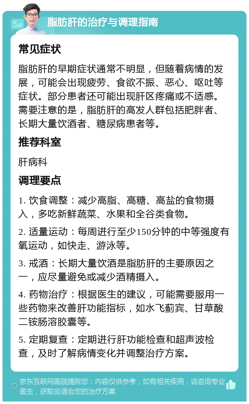 脂肪肝的治疗与调理指南 常见症状 脂肪肝的早期症状通常不明显，但随着病情的发展，可能会出现疲劳、食欲不振、恶心、呕吐等症状。部分患者还可能出现肝区疼痛或不适感。需要注意的是，脂肪肝的高发人群包括肥胖者、长期大量饮酒者、糖尿病患者等。 推荐科室 肝病科 调理要点 1. 饮食调整：减少高脂、高糖、高盐的食物摄入，多吃新鲜蔬菜、水果和全谷类食物。 2. 适量运动：每周进行至少150分钟的中等强度有氧运动，如快走、游泳等。 3. 戒酒：长期大量饮酒是脂肪肝的主要原因之一，应尽量避免或减少酒精摄入。 4. 药物治疗：根据医生的建议，可能需要服用一些药物来改善肝功能指标，如水飞蓟宾、甘草酸二铵肠溶胶囊等。 5. 定期复查：定期进行肝功能检查和超声波检查，及时了解病情变化并调整治疗方案。