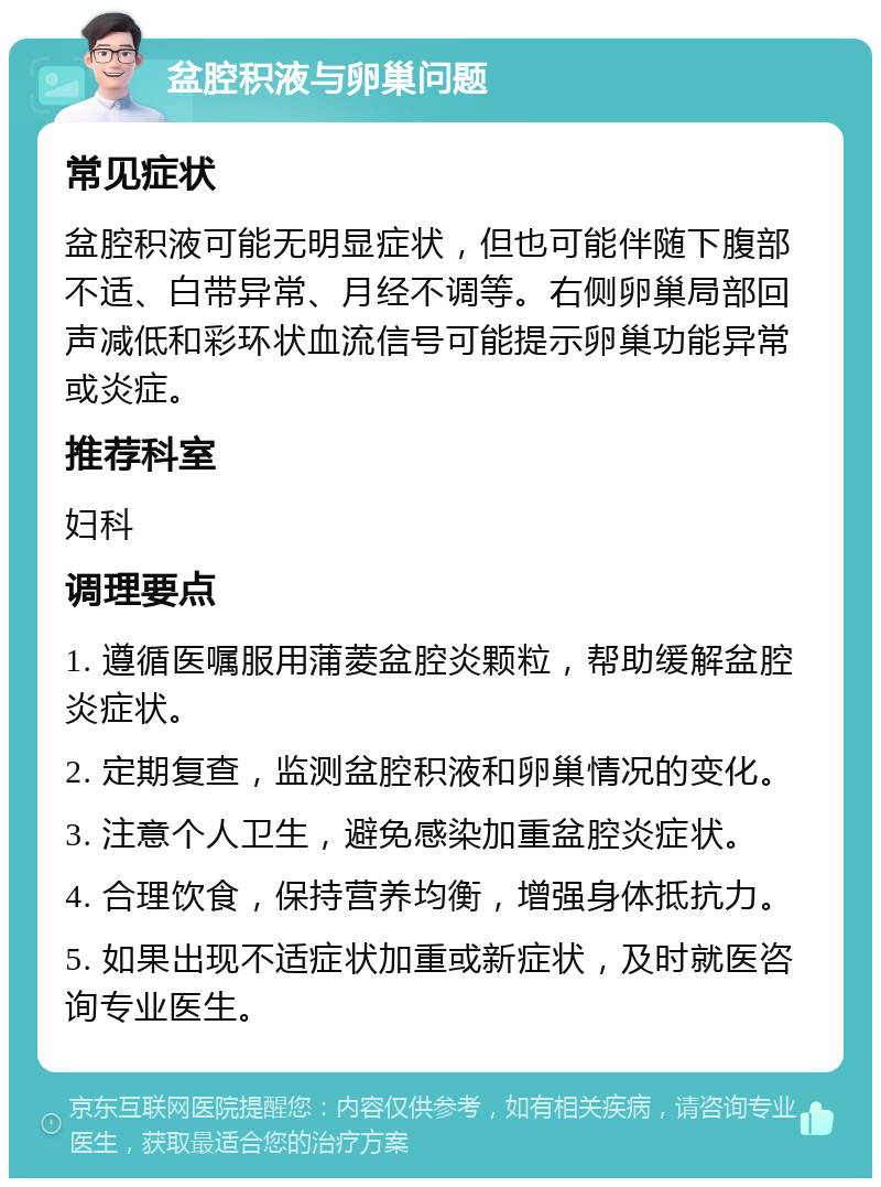 盆腔积液与卵巢问题 常见症状 盆腔积液可能无明显症状，但也可能伴随下腹部不适、白带异常、月经不调等。右侧卵巢局部回声减低和彩环状血流信号可能提示卵巢功能异常或炎症。 推荐科室 妇科 调理要点 1. 遵循医嘱服用蒲菱盆腔炎颗粒，帮助缓解盆腔炎症状。 2. 定期复查，监测盆腔积液和卵巢情况的变化。 3. 注意个人卫生，避免感染加重盆腔炎症状。 4. 合理饮食，保持营养均衡，增强身体抵抗力。 5. 如果出现不适症状加重或新症状，及时就医咨询专业医生。