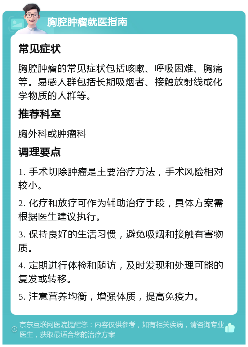 胸腔肿瘤就医指南 常见症状 胸腔肿瘤的常见症状包括咳嗽、呼吸困难、胸痛等。易感人群包括长期吸烟者、接触放射线或化学物质的人群等。 推荐科室 胸外科或肿瘤科 调理要点 1. 手术切除肿瘤是主要治疗方法，手术风险相对较小。 2. 化疗和放疗可作为辅助治疗手段，具体方案需根据医生建议执行。 3. 保持良好的生活习惯，避免吸烟和接触有害物质。 4. 定期进行体检和随访，及时发现和处理可能的复发或转移。 5. 注意营养均衡，增强体质，提高免疫力。