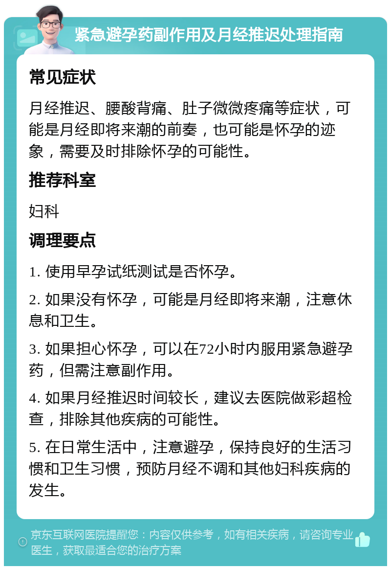 紧急避孕药副作用及月经推迟处理指南 常见症状 月经推迟、腰酸背痛、肚子微微疼痛等症状，可能是月经即将来潮的前奏，也可能是怀孕的迹象，需要及时排除怀孕的可能性。 推荐科室 妇科 调理要点 1. 使用早孕试纸测试是否怀孕。 2. 如果没有怀孕，可能是月经即将来潮，注意休息和卫生。 3. 如果担心怀孕，可以在72小时内服用紧急避孕药，但需注意副作用。 4. 如果月经推迟时间较长，建议去医院做彩超检查，排除其他疾病的可能性。 5. 在日常生活中，注意避孕，保持良好的生活习惯和卫生习惯，预防月经不调和其他妇科疾病的发生。