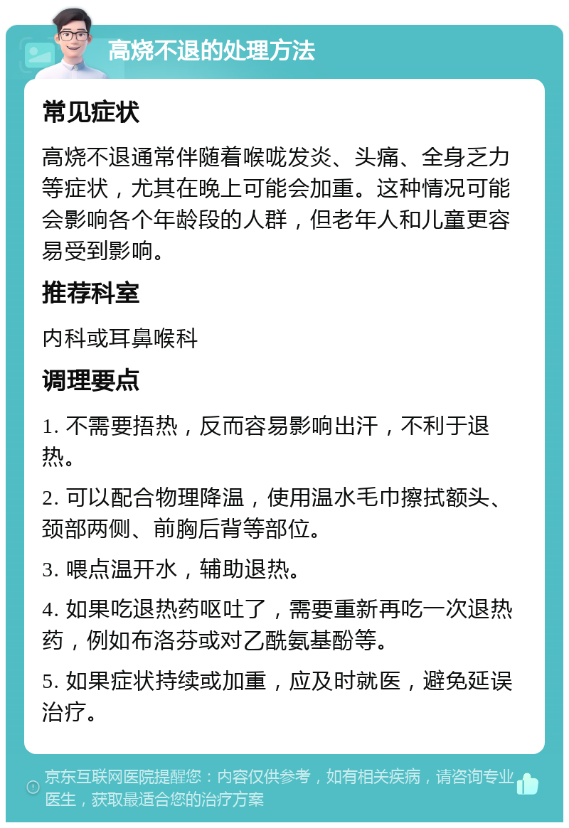 高烧不退的处理方法 常见症状 高烧不退通常伴随着喉咙发炎、头痛、全身乏力等症状，尤其在晚上可能会加重。这种情况可能会影响各个年龄段的人群，但老年人和儿童更容易受到影响。 推荐科室 内科或耳鼻喉科 调理要点 1. 不需要捂热，反而容易影响出汗，不利于退热。 2. 可以配合物理降温，使用温水毛巾擦拭额头、颈部两侧、前胸后背等部位。 3. 喂点温开水，辅助退热。 4. 如果吃退热药呕吐了，需要重新再吃一次退热药，例如布洛芬或对乙酰氨基酚等。 5. 如果症状持续或加重，应及时就医，避免延误治疗。