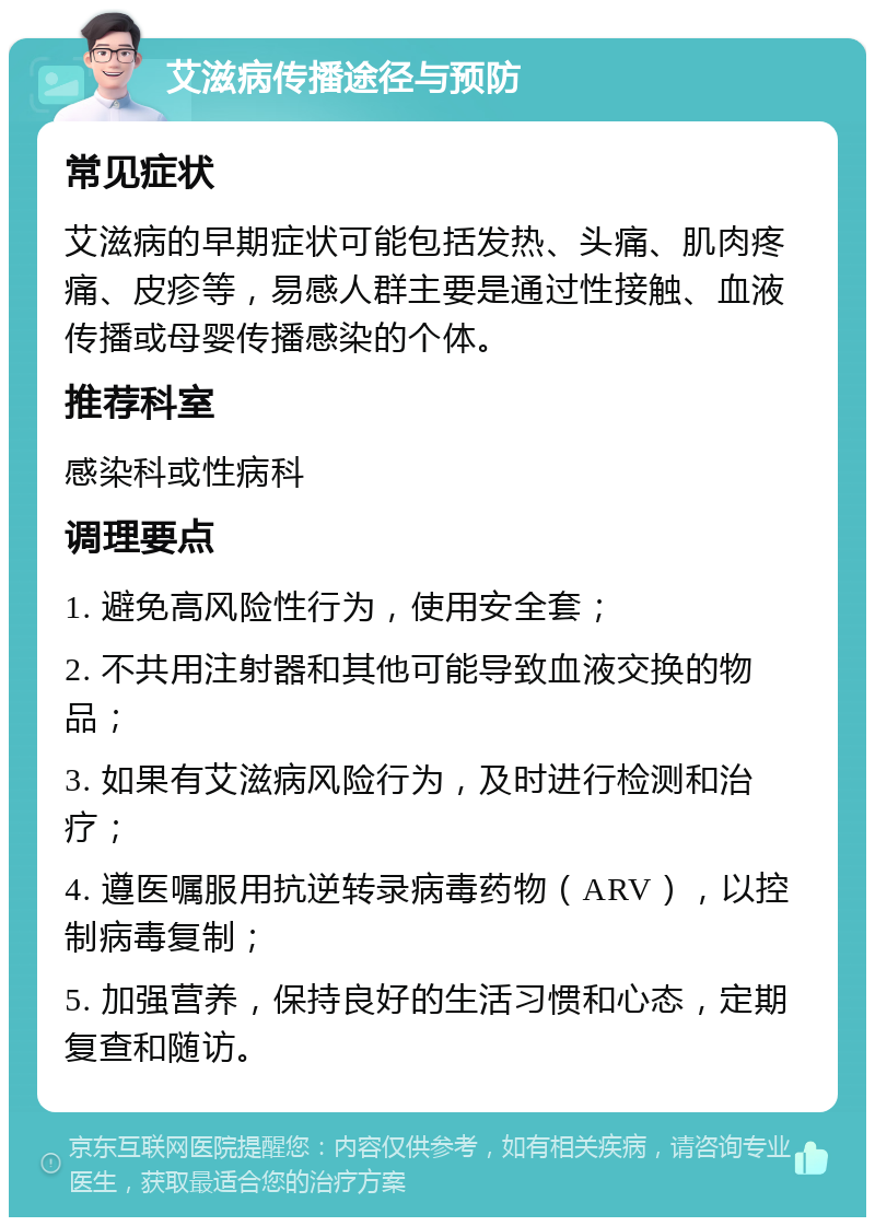 艾滋病传播途径与预防 常见症状 艾滋病的早期症状可能包括发热、头痛、肌肉疼痛、皮疹等，易感人群主要是通过性接触、血液传播或母婴传播感染的个体。 推荐科室 感染科或性病科 调理要点 1. 避免高风险性行为，使用安全套； 2. 不共用注射器和其他可能导致血液交换的物品； 3. 如果有艾滋病风险行为，及时进行检测和治疗； 4. 遵医嘱服用抗逆转录病毒药物（ARV），以控制病毒复制； 5. 加强营养，保持良好的生活习惯和心态，定期复查和随访。