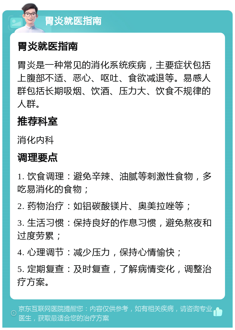 胃炎就医指南 胃炎就医指南 胃炎是一种常见的消化系统疾病，主要症状包括上腹部不适、恶心、呕吐、食欲减退等。易感人群包括长期吸烟、饮酒、压力大、饮食不规律的人群。 推荐科室 消化内科 调理要点 1. 饮食调理：避免辛辣、油腻等刺激性食物，多吃易消化的食物； 2. 药物治疗：如铝碳酸镁片、奥美拉唑等； 3. 生活习惯：保持良好的作息习惯，避免熬夜和过度劳累； 4. 心理调节：减少压力，保持心情愉快； 5. 定期复查：及时复查，了解病情变化，调整治疗方案。