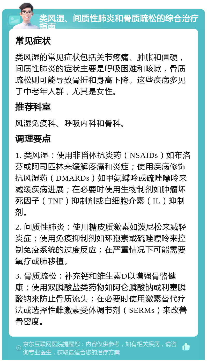 类风湿、间质性肺炎和骨质疏松的综合治疗指南 常见症状 类风湿的常见症状包括关节疼痛、肿胀和僵硬，间质性肺炎的症状主要是呼吸困难和咳嗽，骨质疏松则可能导致骨折和身高下降。这些疾病多见于中老年人群，尤其是女性。 推荐科室 风湿免疫科、呼吸内科和骨科。 调理要点 1. 类风湿：使用非甾体抗炎药（NSAIDs）如布洛芬或阿司匹林来缓解疼痛和炎症；使用疾病修饰抗风湿药（DMARDs）如甲氨蝶呤或硫唑嘌呤来减缓疾病进展；在必要时使用生物制剂如肿瘤坏死因子（TNF）抑制剂或白细胞介素（IL）抑制剂。 2. 间质性肺炎：使用糖皮质激素如泼尼松来减轻炎症；使用免疫抑制剂如环孢素或硫唑嘌呤来控制免疫系统的过度反应；在严重情况下可能需要氧疗或肺移植。 3. 骨质疏松：补充钙和维生素D以增强骨骼健康；使用双膦酸盐类药物如阿仑膦酸钠或利塞膦酸钠来防止骨质流失；在必要时使用激素替代疗法或选择性雌激素受体调节剂（SERMs）来改善骨密度。