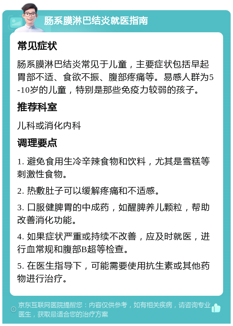 肠系膜淋巴结炎就医指南 常见症状 肠系膜淋巴结炎常见于儿童，主要症状包括早起胃部不适、食欲不振、腹部疼痛等。易感人群为5-10岁的儿童，特别是那些免疫力较弱的孩子。 推荐科室 儿科或消化内科 调理要点 1. 避免食用生冷辛辣食物和饮料，尤其是雪糕等刺激性食物。 2. 热敷肚子可以缓解疼痛和不适感。 3. 口服健脾胃的中成药，如醒脾养儿颗粒，帮助改善消化功能。 4. 如果症状严重或持续不改善，应及时就医，进行血常规和腹部B超等检查。 5. 在医生指导下，可能需要使用抗生素或其他药物进行治疗。