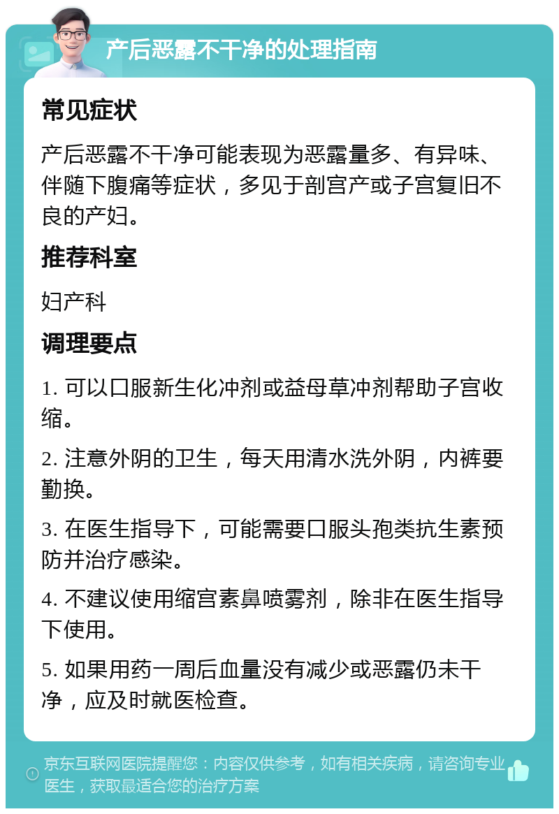 产后恶露不干净的处理指南 常见症状 产后恶露不干净可能表现为恶露量多、有异味、伴随下腹痛等症状，多见于剖宫产或子宫复旧不良的产妇。 推荐科室 妇产科 调理要点 1. 可以口服新生化冲剂或益母草冲剂帮助子宫收缩。 2. 注意外阴的卫生，每天用清水洗外阴，内裤要勤换。 3. 在医生指导下，可能需要口服头孢类抗生素预防并治疗感染。 4. 不建议使用缩宫素鼻喷雾剂，除非在医生指导下使用。 5. 如果用药一周后血量没有减少或恶露仍未干净，应及时就医检查。