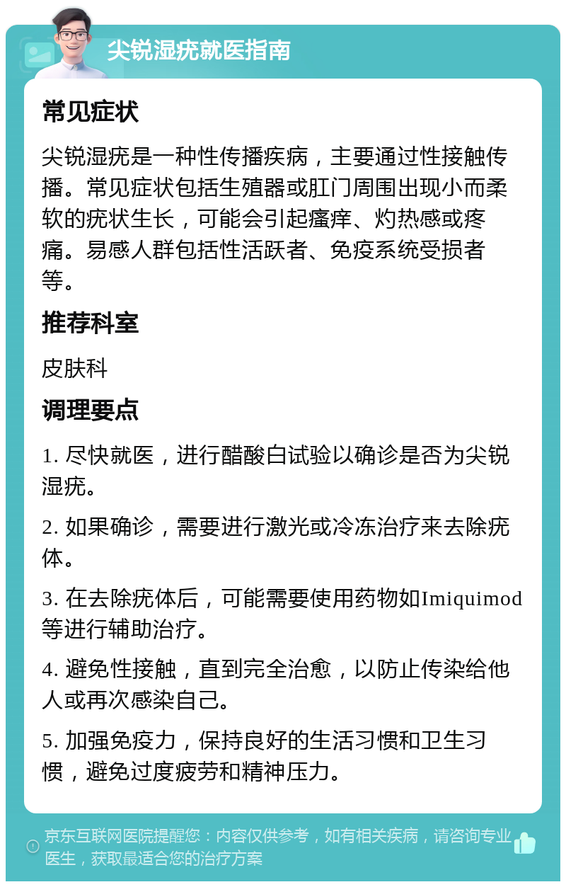 尖锐湿疣就医指南 常见症状 尖锐湿疣是一种性传播疾病，主要通过性接触传播。常见症状包括生殖器或肛门周围出现小而柔软的疣状生长，可能会引起瘙痒、灼热感或疼痛。易感人群包括性活跃者、免疫系统受损者等。 推荐科室 皮肤科 调理要点 1. 尽快就医，进行醋酸白试验以确诊是否为尖锐湿疣。 2. 如果确诊，需要进行激光或冷冻治疗来去除疣体。 3. 在去除疣体后，可能需要使用药物如Imiquimod等进行辅助治疗。 4. 避免性接触，直到完全治愈，以防止传染给他人或再次感染自己。 5. 加强免疫力，保持良好的生活习惯和卫生习惯，避免过度疲劳和精神压力。