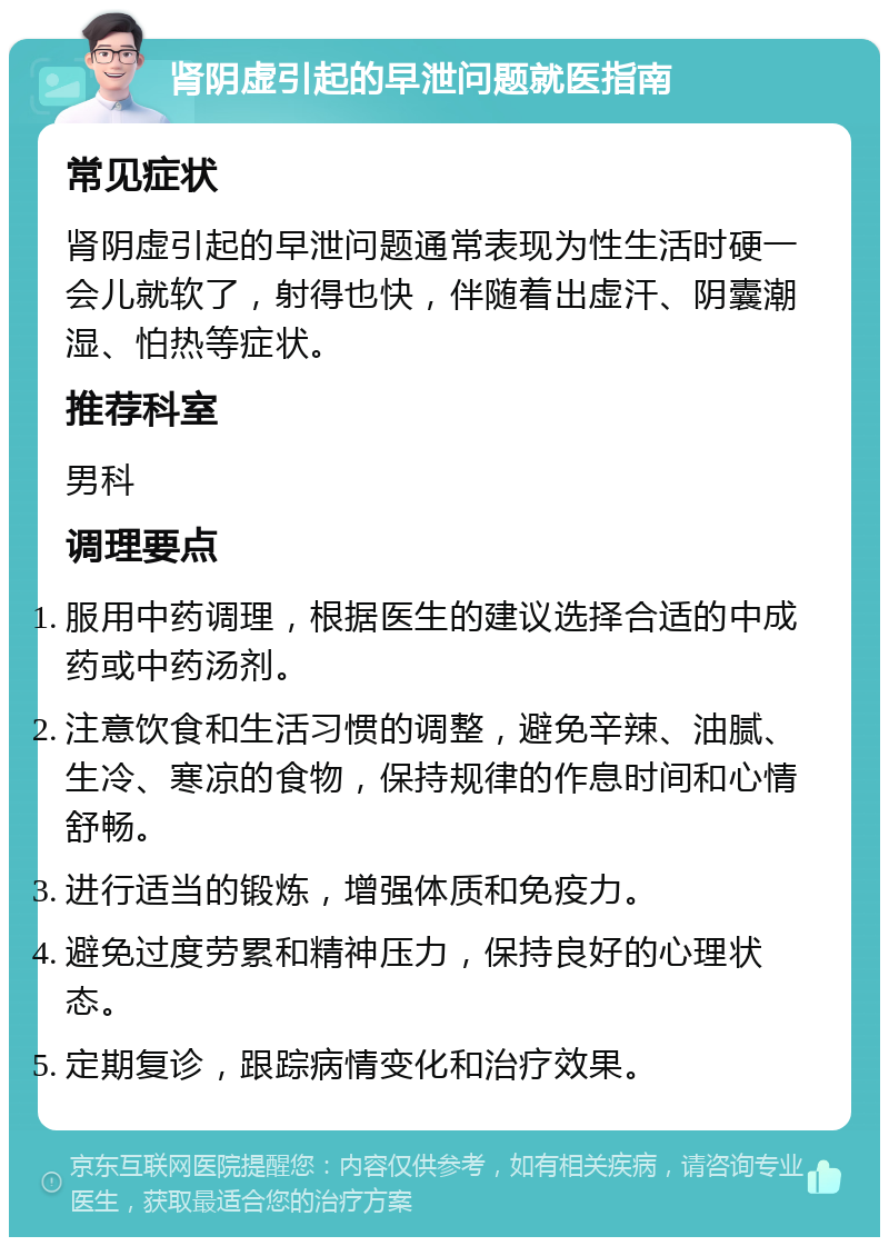 肾阴虚引起的早泄问题就医指南 常见症状 肾阴虚引起的早泄问题通常表现为性生活时硬一会儿就软了，射得也快，伴随着出虚汗、阴囊潮湿、怕热等症状。 推荐科室 男科 调理要点 服用中药调理，根据医生的建议选择合适的中成药或中药汤剂。 注意饮食和生活习惯的调整，避免辛辣、油腻、生冷、寒凉的食物，保持规律的作息时间和心情舒畅。 进行适当的锻炼，增强体质和免疫力。 避免过度劳累和精神压力，保持良好的心理状态。 定期复诊，跟踪病情变化和治疗效果。