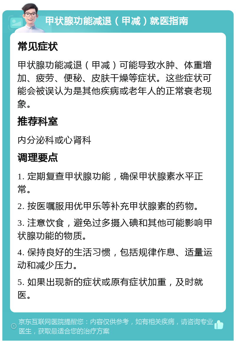 甲状腺功能减退（甲减）就医指南 常见症状 甲状腺功能减退（甲减）可能导致水肿、体重增加、疲劳、便秘、皮肤干燥等症状。这些症状可能会被误认为是其他疾病或老年人的正常衰老现象。 推荐科室 内分泌科或心肾科 调理要点 1. 定期复查甲状腺功能，确保甲状腺素水平正常。 2. 按医嘱服用优甲乐等补充甲状腺素的药物。 3. 注意饮食，避免过多摄入碘和其他可能影响甲状腺功能的物质。 4. 保持良好的生活习惯，包括规律作息、适量运动和减少压力。 5. 如果出现新的症状或原有症状加重，及时就医。