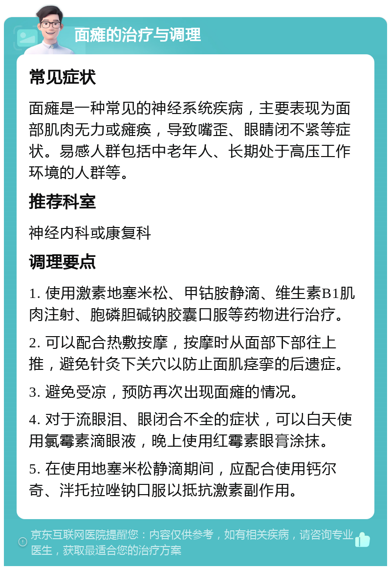 面瘫的治疗与调理 常见症状 面瘫是一种常见的神经系统疾病，主要表现为面部肌肉无力或瘫痪，导致嘴歪、眼睛闭不紧等症状。易感人群包括中老年人、长期处于高压工作环境的人群等。 推荐科室 神经内科或康复科 调理要点 1. 使用激素地塞米松、甲钴胺静滴、维生素B1肌肉注射、胞磷胆碱钠胶囊口服等药物进行治疗。 2. 可以配合热敷按摩，按摩时从面部下部往上推，避免针灸下关穴以防止面肌痉挛的后遗症。 3. 避免受凉，预防再次出现面瘫的情况。 4. 对于流眼泪、眼闭合不全的症状，可以白天使用氯霉素滴眼液，晚上使用红霉素眼膏涂抹。 5. 在使用地塞米松静滴期间，应配合使用钙尔奇、泮托拉唑钠口服以抵抗激素副作用。