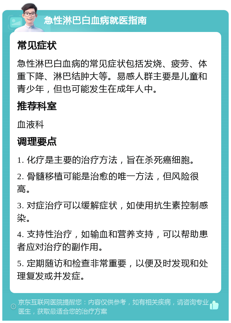 急性淋巴白血病就医指南 常见症状 急性淋巴白血病的常见症状包括发烧、疲劳、体重下降、淋巴结肿大等。易感人群主要是儿童和青少年，但也可能发生在成年人中。 推荐科室 血液科 调理要点 1. 化疗是主要的治疗方法，旨在杀死癌细胞。 2. 骨髓移植可能是治愈的唯一方法，但风险很高。 3. 对症治疗可以缓解症状，如使用抗生素控制感染。 4. 支持性治疗，如输血和营养支持，可以帮助患者应对治疗的副作用。 5. 定期随访和检查非常重要，以便及时发现和处理复发或并发症。