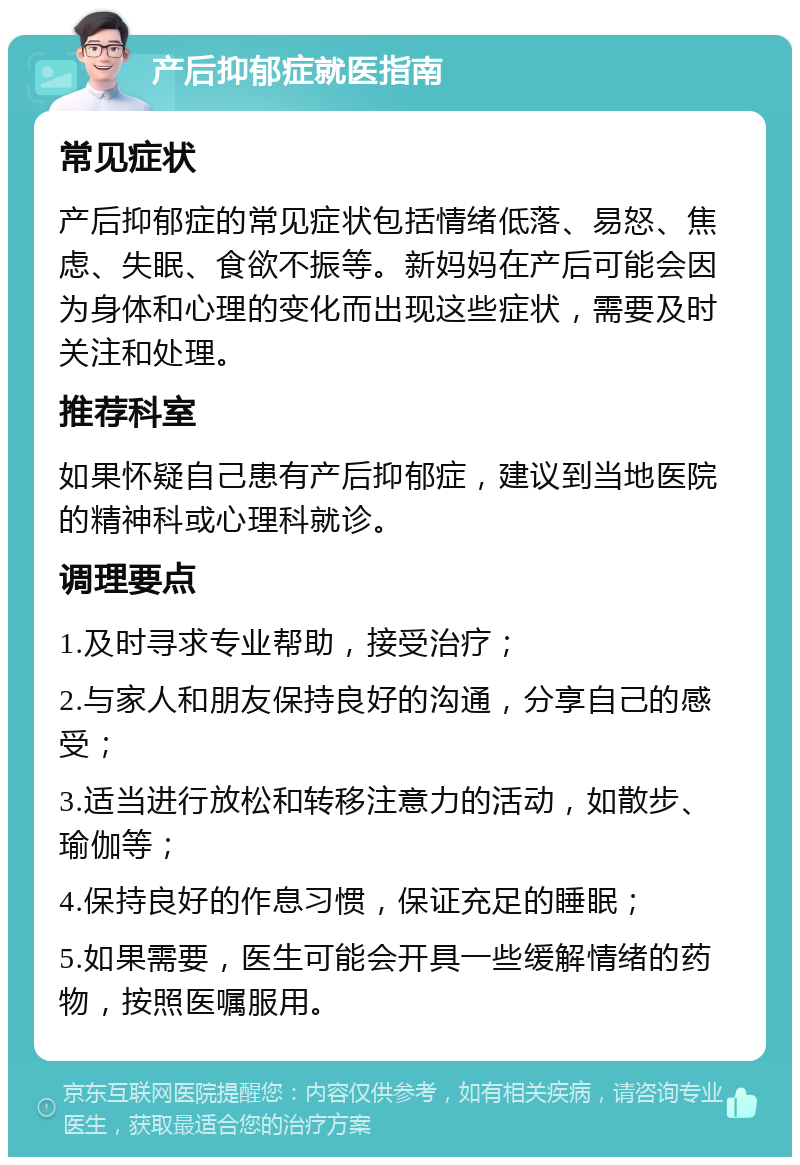 产后抑郁症就医指南 常见症状 产后抑郁症的常见症状包括情绪低落、易怒、焦虑、失眠、食欲不振等。新妈妈在产后可能会因为身体和心理的变化而出现这些症状，需要及时关注和处理。 推荐科室 如果怀疑自己患有产后抑郁症，建议到当地医院的精神科或心理科就诊。 调理要点 1.及时寻求专业帮助，接受治疗； 2.与家人和朋友保持良好的沟通，分享自己的感受； 3.适当进行放松和转移注意力的活动，如散步、瑜伽等； 4.保持良好的作息习惯，保证充足的睡眠； 5.如果需要，医生可能会开具一些缓解情绪的药物，按照医嘱服用。