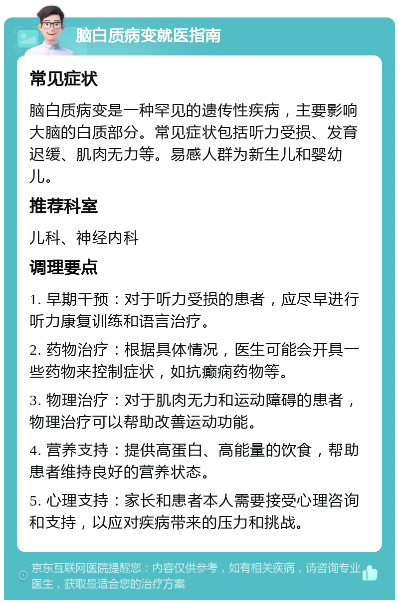 脑白质病变就医指南 常见症状 脑白质病变是一种罕见的遗传性疾病，主要影响大脑的白质部分。常见症状包括听力受损、发育迟缓、肌肉无力等。易感人群为新生儿和婴幼儿。 推荐科室 儿科、神经内科 调理要点 1. 早期干预：对于听力受损的患者，应尽早进行听力康复训练和语言治疗。 2. 药物治疗：根据具体情况，医生可能会开具一些药物来控制症状，如抗癫痫药物等。 3. 物理治疗：对于肌肉无力和运动障碍的患者，物理治疗可以帮助改善运动功能。 4. 营养支持：提供高蛋白、高能量的饮食，帮助患者维持良好的营养状态。 5. 心理支持：家长和患者本人需要接受心理咨询和支持，以应对疾病带来的压力和挑战。